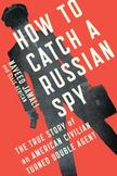 How to Catch a Russian Spy : The True Story of an American Civilian Turned Double Agent